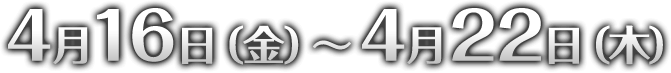 4月16日（金）～4月22日（木）