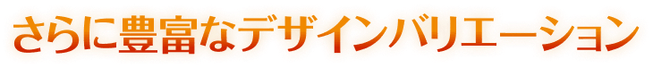 さらに豊富なデザインバリエーション