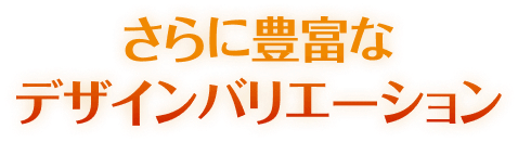 さらに豊富なデザインバリエーション